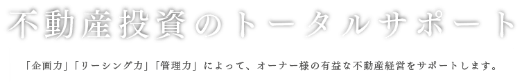 不動産投資のトータルサポート 「企画力」「リーシング力」「管理力」によって、オーナー様の有益な不動産経営をサポートします