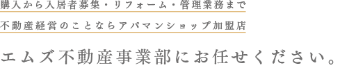 購入から入居者募集・リフォーム・管理業務まで、不動産経営のことならアパマンショップ加盟店エムズ不動産事業部にお任せください。
