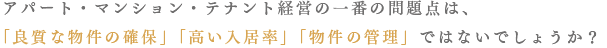 アパート・マンション・テナント経営の一番の問題点は、「良質な物件の確保」「高い入居率」「物件の管理」ではないでしょうか？
