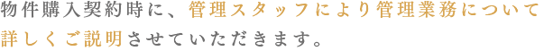 物件購入契約時に、管理スタッフにより管理業務について詳しくご説明させていただきます。